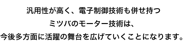 汎用性が高く、電子制御技術も併せ持つミツバのモーター技術は、今後多方面に活躍の舞台を広げていくことになります。