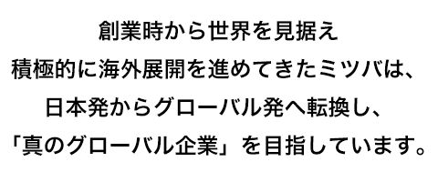 創業時から世界を見据え積極的に海外展開を進めてきたミツバは、日本発からグローバル発へ転換し、「真のグローバル企業」を目指しています。