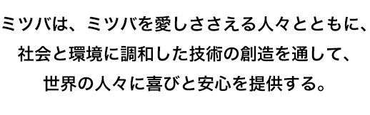 ミツバは、ミツバを愛しささえる人々とともに、社会と環境に調和した技術の創造を通して、世界の人々に喜びと安心を提供する。